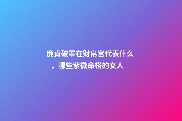 廉貞破軍在財帛宮代表什么，哪些紫微命格的女人